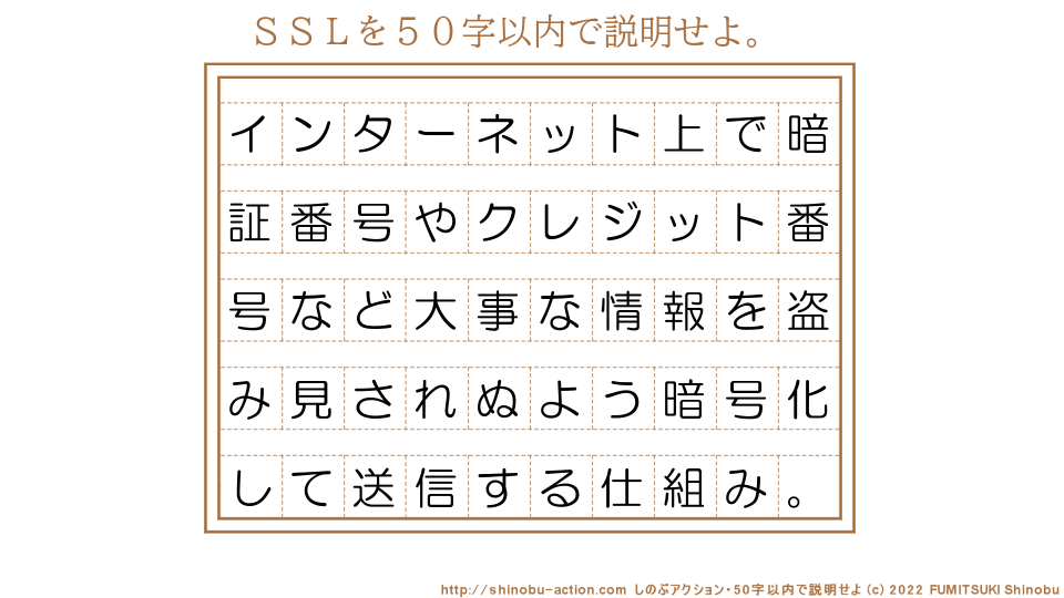 「ＳＳＬ」を５０字以内で説明せよ。【インターネット上で暗証番号やクレジット番号など大事な情報を盗み見されぬよう暗号化して送信する仕組み。】５０字以内の要約名人 by 文月しのぶ FUMITSUKI Shinobu