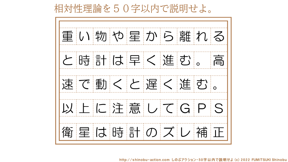「相対性理論」を５０字以内で説明せよ。【重い物や星から離れると時計は早く進む。高速で動くと遅く進む。以上に注意してＧＰＳ衛星は時計のズレ補正】５０字以内の要約名人 by 文月しのぶ FUMITSUKI Shinobu