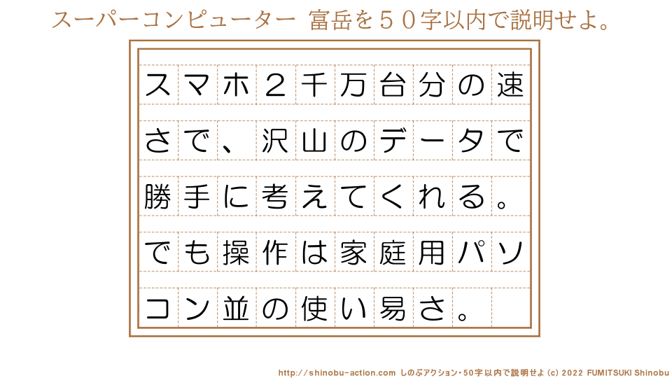 「スーパーコンピューター 富岳」を５０字以内で説明せよ。【スマホ２千万台分の速さで、沢山のデータで勝手に考えてくれる。でも操作は家庭用パソコン並の使い易さ。】５０字以内の要約名人 by 文月しのぶ FUMITSUKI Shinobu