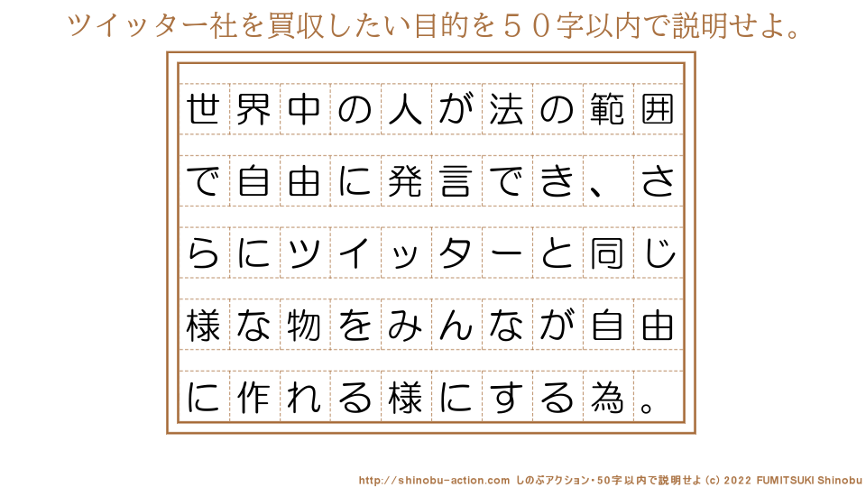 「ツイッター社を買収したい目的」を５０字以内で説明せよ。【世界中の人が法の範囲で自由に発言でき、さらにツイッターと同じ様な物をみんなが自由に作れる様にする為。】５０字以内の要約名人 by 文月しのぶ FUMITSUKI Shinobu