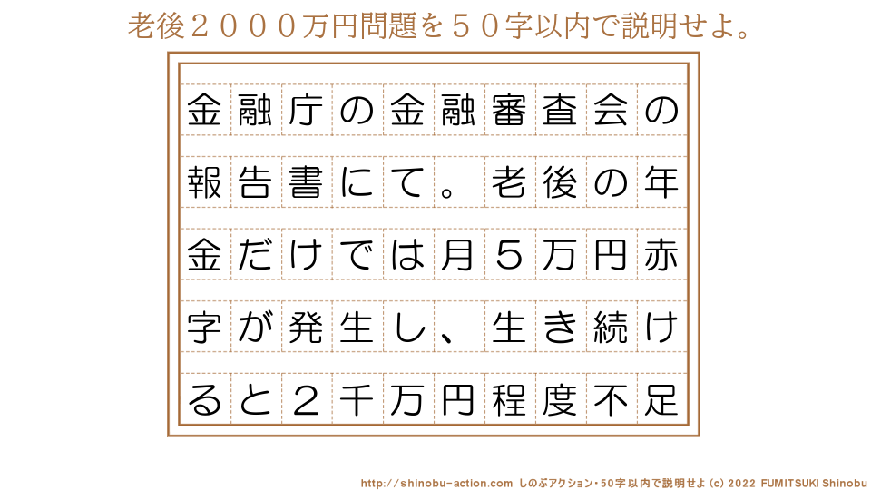 「老後２０００万円問題」を５０字以内で説明せよ。【金融庁の金融審査会の報告書にて。老後の年金だけでは月５万円赤字が発生し、生き続けると２千万円程度不足】５０字以内の要約名人 by 文月しのぶ FUMITSUKI Shinobu