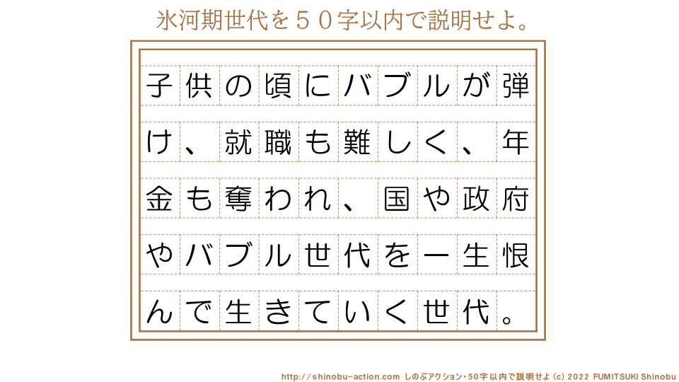 「氷河期世代」を５０字以内で説明せよ。【子供の頃にバブルが弾け、就職も難しく、年金も奪われ、国や政府やバブル世代を一生恨んで生きていく世代。】５０字以内の要約名人 by 文月しのぶ FUMITSUKI Shinobu