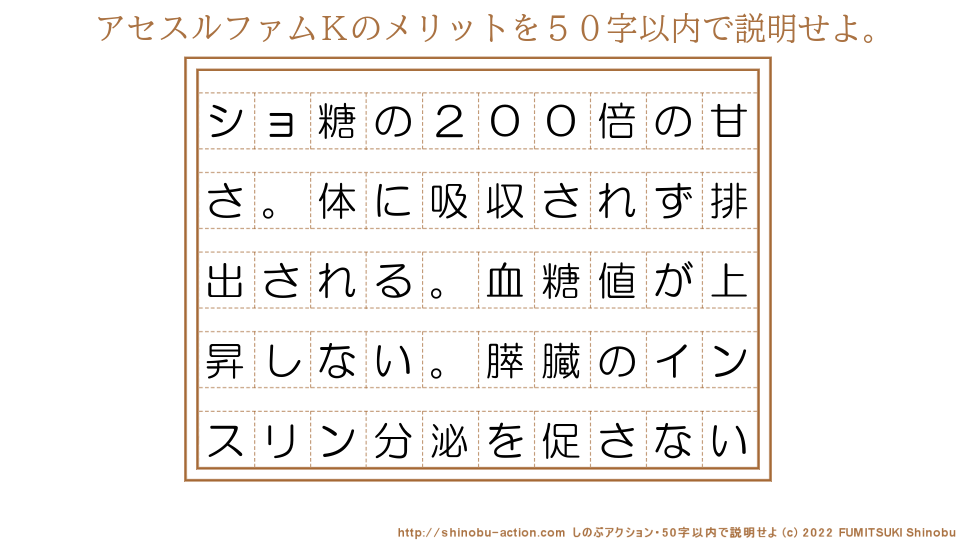 「アセスルファムＫのメリット」を５０字以内で説明せよ。【ショ糖の２００倍の甘さ。体に吸収されず排出される。血糖値が上昇しない。膵臓のインスリン分泌を促さない】５０字以内の要約名人 by 文月しのぶ FUMITSUKI Shinobu