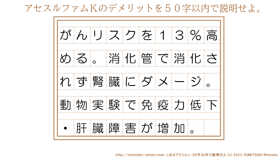 「アセスルファムＫのデメリット」を５０字以内で説明せよ。【がんリスクを１３％高める。消化管で消化されず腎臓にダメージ。動物実験で免疫力低下・肝臓障害が増加。】５０字以内の要約名人 by 文月しのぶ FUMITSUKI Shinobu