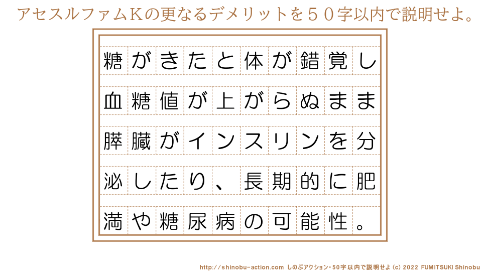 「アセスルファムＫの更なるデメリット」を５０字以内で説明せよ。【糖がきたと体が錯覚し血糖値が上がらぬまま膵臓がインスリンを分泌したり、長期的に肥満や糖尿病の可能性。】５０字以内の要約名人 by 文月しのぶ FUMITSUKI Shinobu