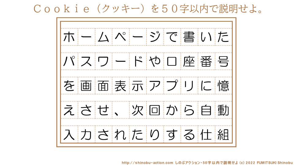 「Ｃｏｏｋｉｅ（クッキー）」を５０字以内で説明せよ。【ホームページで書いたパスワードや口座番号を画面表示アプリに憶えさせ、次回から自動入力されたりする仕組】５０字以内の要約名人 by 文月しのぶ FUMITSUKI Shinobu