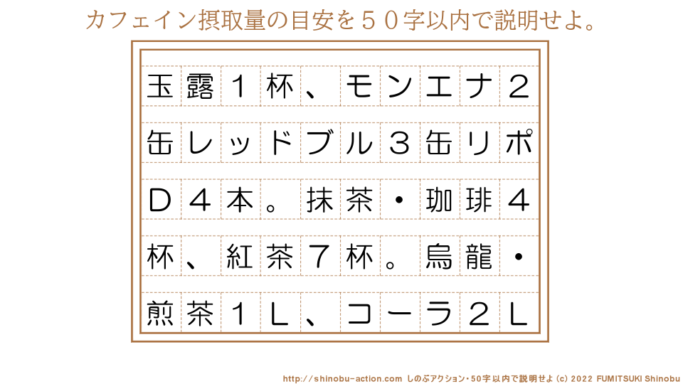 「カフェイン摂取量の目安」を５０字以内で説明せよ。【玉露１杯、モンエナ２缶レッドブル３缶リポＤ４本。抹茶・珈琲４杯、紅茶７杯。烏龍・煎茶１Ｌ、コーラ２Ｌ】５０字以内の要約名人 by 文月しのぶ FUMITSUKI Shinobu